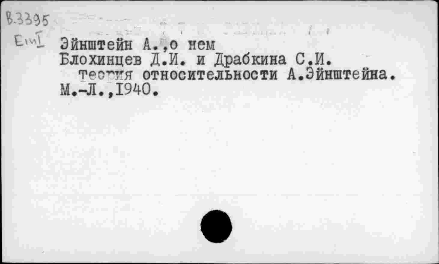 ﻿—... -
*•*	»'•'	I •	. ...	~	.'— Л.\1 : ... ■	I /
Эйнштейн А. ,о нем
Блохинцев Д.И. и Драбкина С.И.
тео^гя относительности А.Эйнштейна.
М.-Л.Д940.